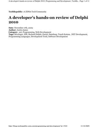 A developer's hands-on review of Delphi 2010 | Programming and Development | TechRe... Page 1 of 11




TechRepublic : A ZDNet Tech Community


A developer's hands-on review of Delphi
2010
Date: November 17th, 2009
Author: Justin James
Category: .net, Programming, Web Development
Tags: Developer, IDE, Borland Delphi, Pascal, DataSnap, Touch System, .NET Development,
Programming Languages, Development Tools, Software Development




http://blogs.techrepublic.com.com/programming-and-development/?p=1924                   11/18/2009
 