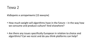 Тема 2
Изборите и алгоритмите (15 минути)
• How much weight will algorithms have in the future – in the way how
we consume and produce culture? And elsewhere?
• Are there any issues specifically European in relation to choice and
algorithms? Can we resist and do you think platforms can help?