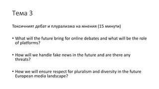 Тема 3
Токсичният дебат и плурализма на мнения (15 минути)
• What will the future bring for online debates and what will be the role
of platforms?
• How will we handle fake news in the future and are there any
threats?
• How we will ensure respect for pluralism and diversity in the future
European media landscape?