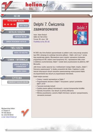 IDZ DO
         PRZYK£ADOWY ROZDZIA£

                           SPIS TRE CI   Delphi 7. Æwiczenia
                                         zaawansowane
           KATALOG KSI¥¯EK
                                         Autor: Adam Boduch
                      KATALOG ONLINE     ISBN: 83-7361-076-6
                                         Format: B5, stron: 158
       ZAMÓW DRUKOWANY KATALOG           Przyk³ady na ftp: 951 kB


              TWÓJ KOSZYK
                    DODAJ DO KOSZYKA     W 2002 roku firma Borland zaprezentowa³a na polskim rynku now¹ wersjê narzêdzia
                                         typu RAD, s³u¿¹cego do szybkiego tworzenia aplikacji — Delphi. Jest to ju¿ 7. wersja
                                         tego popularnego pakietu. Wprowadzono sporo nowo ci: poprawiono rodowisko
         CENNIK I INFORMACJE             programistyczne IDE, dodano nowe komponenty VCL i wprowadzono kilka zmian
                                         w bibliotece uruchomieniowej. Delphi 7 zosta³o tak¿e przystosowane do platformy .NET
                   ZAMÓW INFORMACJE      Microsoftu.
                     O NOWO CIACH        Je li chcesz szybko zapoznaæ siê z mo¿liwo ciami nowego Delphi, ksi¹¿ka „Delphi 7.
                                         Æwiczenia zaawansowane” to idealny przewodnik dla Ciebie. Znajdziesz tu wiele
                       ZAMÓW CENNIK      æwiczeñ dotycz¹cych ró¿nych obszarów zaawansowanego wykorzystania Delphi;
                                         od programowania baz danych po programowanie internetowe.
                                         Dziêki ksi¹¿ce poznasz:
                 CZYTELNIA                  • Zmiany i nowo ci wprowadzone w Delphi 7
          FRAGMENTY KSI¥¯EK ONLINE          • Programowanie sieciowe w Delphi 7: korzystanie z gniazd i protoko³ów
                                             SMTP i HTTP
                                            • Tworzenie kontrolek ActiveX
                                            • Szybkie pisanie aplikacji internetowych z u¿yciem komponentów IntraWeb
                                            • Sposoby korzystania z baz danych za pomoc¹ dbExpress
                                            • Metody pozyskiwania z poziomu Delphi informacji o sprzêcie i oprogramowaniu,
                                              sterowanie procesami




Wydawnictwo Helion
ul. Chopina 6
44-100 Gliwice
tel. (32)230-98-63
e-mail: helion@helion.pl
 