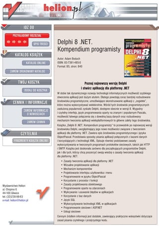 IDZ DO
         PRZYK£ADOWY ROZDZIA£

                           SPIS TRE CI   Delphi 8 .NET.
                                         Kompendium programisty
           KATALOG KSI¥¯EK
                                         Autor: Adam Boduch
                      KATALOG ONLINE     ISBN: 83-7361-485-0
                                         Format: B5, stron: 840
       ZAMÓW DRUKOWANY KATALOG


              TWÓJ KOSZYK                                        Poznaj najnowsz¹ wersjê Delphi
                                                              i stwórz aplikacjê dla platformy .NET
                    DODAJ DO KOSZYKA
                                         W dobie tak dynamicznego rozwoju technologii informatycznych mo¿liwo æ szybkiego
                                         stworzenia aplikacji jest du¿ym atutem. Dlatego powstaj¹ coraz bardziej rozbudowane
         CENNIK I INFORMACJE               rodowiska programistyczne, umo¿liwiaj¹ce skonstruowanie aplikacji z „cegie³ek”,
                                         które mo¿na wykorzystywaæ wielokrotnie. W ród tych rodowisk programistycznych
                                         zas³u¿on¹ popularno æ zyska³o Delphi, dostêpne obecnie w wersji 8. Wygodny
                   ZAMÓW INFORMACJE      i czytelny interfejs, jêzyk programowania oparty na znanym i popularnym Pascalu,
                     O NOWO CIACH
                                         mo¿liwo æ ³atwego po³¹czenia siê z dowoln¹ baz¹ danych oraz rozbudowany
                                         mechanizm tworzenia aplikacji wieloplatformowych to g³ówne zalety tego rodowiska.
                       ZAMÓW CENNIK
                                         Ksi¹¿ka „Delphi 8 .NET. Kompendium programisty” to przewodnik po najnowszej wersji
                                           rodowiska Delphi, uwzglêdniaj¹cy jego nowe mo¿liwo ci zwi¹zane z tworzeniem
                 CZYTELNIA               aplikacji dla platformy .NET. Zawiera opis rodowiska programistycznego i jêzyka
                                         ObjectPascal. Przedstawia sposoby pisania aplikacji po³¹czonych z bazami danych
          FRAGMENTY KSI¥¯EK ONLINE       i korzystaj¹cych z technologii XML. Opisuje równie¿ podstawowe zasady
                                         wykorzystywania w tworzonych programach protoko³ów sieciowych, takich jak HTTP
                                         i SMTP. Ksi¹¿ka jest doskona³a zarówno dla pocz¹tkuj¹cych programistów Delphi,
                                         jak i dla tych, którzy chc¹ poszerzyæ swoj¹ wiedzê o zasady tworzenia aplikacji
                                         dla platformy .NET.
                                            • Zasady tworzenia aplikacji dla platformy .NET
                                            • Wizualne projektowanie aplikacji
                                            • Mechanizm komponentów
                                            • Projektowanie interfejsu u¿ytkownika i menu
                                            • Programowanie w jêzyku ObjectPascal
                                            • Korzystanie z procedur i funkcji
Wydawnictwo Helion                          • Zasady projektowania obiektowego
ul. Chopina 6                               • Programowanie oparte na zdarzeniach
44-100 Gliwice                              • Wykrywanie i usuwanie b³êdów w aplikacjach
tel. (32)230-98-63                          • Korzystanie z baz danych
e-mail: helion@helion.pl                    • Jêzyk SQL
                                            • Wykorzystywanie technologii XML w aplikacjach
                                            • Programowanie sieciowe i ASP.NET
                                            • Us³ugi sieciowe
                                         Cennym ród³em informacji jest dodatek, zawieraj¹cy praktyczne wskazówki dotycz¹ce
                                         zasad pisania czytelnego i przejrzystego kodu.
 