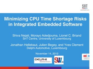 Minimizing CPU Time Shortage Risks
in Integrated Embedded Software!
Shiva Nejati, Morayo Adedjouma, Lionel C. Briand!
SnT Centre, University of Luxembourg!
!
Jonathan Hellebaut, Julien Begey, and Yves Clement!
Delphi Automotive, Luxembourg!
!
November 14, 2013!
 