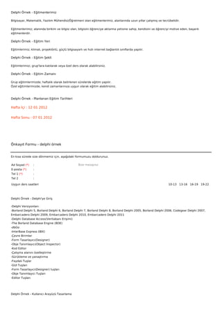 Delphi Örnek - Eğitmenlerimiz

Bilgisayar, Matematik, Yazılım Mühendisi/Öğretmeni olan eğitmenlerimiz, alanlarında uzun yıllar çalışmış ve tecrübelidir.

Eğitmenlerimiz; alanında birikim ve bilgisi olan, bilgisini öğrenciye aktarma yetisine sahip, kendisini ve öğrenciyi motive eden, başarılı
eğitmenlerdir.

Delphi Örnek - Eğitim Yeri

Eğitimlerimiz; klimalı, projektörlü, güçlü bilgisayarlı ve hızlı internet bağlantılı sınıflarda yapılır.

Delphi Örnek - Eğitim Şekli

Eğitimlerimizi, grup'lara katılarak veya özel ders olarak alabilirsiniz.

Delphi Örnek - Eğitim Zamanı

Grup eğitimlerimizde; haftalık olarak belirlenen sürelerde eğitim yapılır.
Özel eğitimlerimizde; kendi zamanlarınıza uygun olarak eğitim alabilirsiniz.



Delphi Örnek - Planlanan Eğitim Tarihleri

Hafta İçi : 12 01 2012


Hafta Sonu : 07 01 2012




Önkayıt Formu - delphi örnek


En kısa sürede size dönmemiz için, aşağıdaki formumuzu doldurunuz.

Ad Soyad (*)     :                                  Bize mesajınız
E-posta (*)      :
Tel 1 (*)        :
Tel 2            :

Uygun ders saatleri                                                                                                10-13   13-16   16-19   19-22  




Delphi Örnek - Delphi'ye Giriş

-Delphi Versiyonları:
-Borland Delphi 5, Borland Delphi 6, Borland Delphi 7, Borland Delphi 8, Borland Delphi 2005, Borland Delphi 2006, Codegear Delphi 2007,
Embarcadero Delphi 2009, Embarcadero Delphi 2010, Embarcadero Delphi 2011
-Delphi Database Access(Veritabanı Erişimi)
-The Borland Database Engine (BDE)
-dbGo
-InterBase Express (IBX)
-Çevre Birimler
-Form Tasarlayıcı(Designer)
-Obje Tanımlayıcı(Object Inspector)
-Kod Editor
-Çalışma alanını özelleştirme
-Sürükleme ve yanaştırma
-Faydalı Tuşlar
-GUI Tuşları
-Form Tasarlayıcı(Designer) tuşları
-Obje Tanımlayıcı Tuşları
-Editor Tuşları




Delphi Örnek - Kullanıcı Arayüzü Tasarlama
 