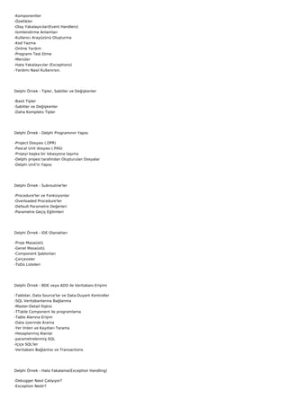 -Komponentler
-Özellikler
-Olay Yakalayıcılar(Event Handlers)
-İsimlendirme Anlamları
-Kullanıcı Arayüzünü Oluşturma
-Kod Yazma
-Online Yardım
-Programı Test Etme
-Menüler
-Hata Yakalayıcılar (Exceptions)
-Yardımı Nasıl Kullanırsın.




Delphi Örnek - Tipler, Sabitler ve Değişkenler

-Basit Tipler
-Sabitler ve Değişkenler
-Daha Kompleks Tipler




Delphi Örnek - Delphi Programının Yapısı

-Project Dosyası (.DPR)
-Pascal Unit dosyası (.PAS)
-Projeyi başka bir lokasyona taşıma
-Delphi projesi tarafından Oluşturulan Dosyalar
-Delphi Unit'in Yapısı




Delphi Örnek - Subroutine'ler

-Procedure'ler ve Fonksiyonlar
-Overloaded Procedure'ler
-Default Parametre Değerleri
-Parametre Geçiş Eğilimleri




Delphi Örnek - IDE Olanakları

-Proje Masaüstü
-Genel Masaüstü
-Component Şablonları
-Çerçeveler
-ToDo Listeleri




Delphi Örnek - BDE veya ADO ile Veritabanı Erişimi

-Tablolar, Data Source'lar ve Data-Duyarlı Kontroller
-SQL Veritabanlarına Bağlanma
-Master-Detail İlişkisi
-TTable Component ile programlama
-Tablo Alanına Erişim
-Data üzerinde Arama
-Yer İmleri ve Kayıtları Tarama
-Hesaplanmış Alanlar
-parametrelenmiş SQL
-İçiçe SQL'ler
-Veritabanı Bağlantısı ve Transactions




Delphi Örnek - Hata Yakalama(Exception Handling)

-Debugger Nasıl Çalışıyor?
-Exception Nedir?
 