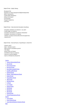Delphi Örnek - Delphi Debug

-Breakpoint'ler
-Koşullara ve Geçiş Sayaçlarına Bağlı Breakpointler
-Watch Expressions
-Tooltip İfade Hesaplama
-Debug Tanımlayıcı
-If senaryoları
-Program Çalıştırma
-Call Stack




Delphi Örnek - Hata Kontrolü (Exception Handling)

-   Exception yakalama ve kullanımı - try catch
-   finally bloğu ve kullanımı
-   Exception Tanımlama ve kullanma Yöntemleri
-   Exception Tanımlama ve Fırlatma
-   Hatalar ve Çalışma Zamanı(Runtime) Exception'ları
-   Assertion'lar




Delphi Örnek - Okuma/Yazma ( Input/Output ) stream'ler

-   Stream nedir?
-   Byte - Karakter seçimi
-   Byte stream'in karaktere çevrimi
-   File Objesi
-   Binary Input ve Output
-   PrintWriter Class'ını kullanma
-   Okuma ve yazma Objeleri
-   basit ve Filtrelenmiş Stream'ler



     Yazılım
     • Yazılım Mühendisliği Örnek
     • Java Örnek
     • Java Temel Örnek
     • Java İleri Örnek
     • Java Web & JavaEE Örnek
     • JavaME / J2ME Örnek
     • Android Örnek
     • iPhone - iPad Geliştirme Örnek
     • Delphi Örnek
     • Visual Basic Örnek
     • .NET Örnek
     • ASP.Net Örnek
     • C Örnek
     • C++ Örnek
     • Python Örnek
     • PHP Örnek
     • ASP Örnek
     • SQL Örnek
     • Oracle Örnek
     • Temel Programlama Örnek
     Sistem
     • Linux Örnek
     • Linux Temel Örnek
     • Linux Server(Sistem) Yönetimi Örnek
     Web
 