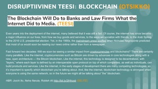 DISRUPTIIVINEN TEESI: BLOCKCHAIN (OTSIKKO)
The Blockchain Will Do to Banks and Law Firms What the
Internet Did to Media. (TEESI)
Even years into the deployment of the internet, many believed that it was still a fad. Of course, the internet has since become
a major influence on our lives, from how we buy goods and services, to the ways we socialize with friends, to the Arab Spring,
to the 2016 U.S. presidential election. Yet, in the 1990s, the mainstream press scoffed when Nicholas Negroponte predicted
that most of us would soon be reading our news online rather than from a newspaper.
Fast forward two decades: Will we soon be seeing a similar impact from cryptocurrencies and blockchains? There are certainly
many parallels. Like the internet, cryptocurrencies such as Bitcoin are driven by advances in core technologies along with a
new, open architecture — the Bitcoin blockchain. Like the internet, this technology is designed to be decentralized, with
“layers,” where each layer is defined by an interoperable open protocol on top of which companies, as well as individuals, can
build products and services. Like the internet, in the early stages of development there are many competing technologies, so
it’s important to specify which blockchain you’re talking about. And, like the internet, blockchain technology is strongest when
everyone is using the same network, so in the future we might all be talking about “the” blockchain.
HBR: Joichi Ito, Neha Narula, Robleh Ali http://bit.ly/2lHhoxb (SELITE)
 