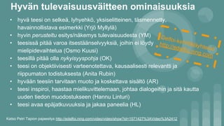 Hyvän tulevaisuusväitteen ominaisuuksia
• hyvä teesi on selkeä, lyhyehkö, yksiselitteinen, täsmennetty,
havainnollistava esimerkki (Yrjö Myllylä)
• hyvin perusteltu esitys/näkemys tulevaisuudesta (YM)
• teesissä pitää varoa itsestäänselvyyksiä, joihin ei löydy
mielipidevaihtelua (Osmo Kuusi)
• teesillä pitää olla nykyisyyspohja (OK)
• teesi on objektiivisesti varteenotettava, kausaalisesti relevantti ja
riippumaton todistuksesta (Anita Rubin)
• hyvään teesiin tarvitaan muoto ja koskettava sisältö (AR)
• teesi inspiroi, haastaa mielikuvittelemaan, johtaa dialogeihin ja sitä kautta
uuden tiedon muodostukseen (Hannu Linturi)
• teesi avaa epäjatkuvuuksia ja jakaa paneelia (HL)
Katso Petri Tapion pajaesitys http://edelfoi.ning.com/video/video/show?id=1571427%3AVideo%3A2412
Delfoi-kehittäjäyhteisö
http://edelfoi.ning.com
 