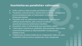 Huomioitavaa panelistien valinnassa
● Delfoi-tutkimus elää ja kuolee panelistiensa mukana.
● Panelistien motivoituminen, sitoutuminen ja heidän vastaustensa
ja kommenttiensa laatu on tutkimuksen onnistumisessa
tärkeimpiä tekijöitä.
● Panelistit eivät ole tutkimuksen kohderyhmä, vaan tarkasti
valittuja asiantuntijoita, jotka antavat arvokkaan
asiantuntemuksensa tutkimuksen käyttöön.
● Panelistien laatu on tärkeämpää kuin panelistien määrä.
● Tutkimuksen luotettavuus edellyttää, että panelistien tulee kattaa
asiantuntemukseltaan ja näkemykseltään monipuolisesti
tutkittava ilmiö.
● Tutkittavassa ilmiössä sisällä olevan sisäpaneelin lisäksi on usein
hyödyllistä valita ja kutsua vastaamaan myös ulkopaneeli.
 