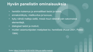 Hyvän panelistin ominaisuuksia
• henkilön kokemus ja ammatilliset tiedot ja taidot,
• ennakointikyky, mielikuvitus ja luovuus,
• kyky nähdä malleja siellä, missä muut näkevät vain satunnaisia
elementtejä,
• dialogiset taidot ja motiivit,
• muiden asiantuntijoiden mielipiteet ko. henkilöstä (Kuusi 2001, Palsio
1984)
Katso https://metodix.fi/2014/05/19/kuusi-delfoi-metodi/
 
