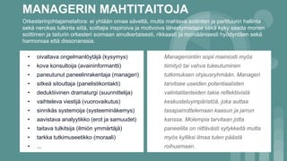 MANAGERIN MAHTITAITOJA
• oivaltava ongelmanlöytäjä (kysymys)
• kova konsultoija (avaininformantti)
• paneutunut paneelinrakentaja (manageri)
• sitkeä sitouttaja (panelistikontakti)
• deduktiivinen dramaturgi (suunnittelija)
• vaihteleva viestijä (vuorovaikutus)
• sinnikäs systemoija (systeeminäkemys)
• aavistava analyytikko (erot ja samuudet)
• taitava tulkitsija (ilmiön ymmärtäjä)
• tarkka tutkimuseetikko (moraali)
• ...
Orkesterinjohtajametafora: ei yhtään omaa säveltä, mutta mahtava soitinten ja partituurin hallinta
sekä nerokas tulkinta siitä, soittajia inspiroiva ja motivoiva lähestymistapa sekä kyky saada monen
soittimen ja taiturin orkesteri soimaan ainutkertaisesti, rikkaasti ja moniäänisesti hyödyntäen sekä
harmoniaa että dissonanssia.
Managerointiin sopii mainiosti myös
tiimityö tai vahva tukeutuminen
tutkimuksen ohjausryhmään. Manageri
tarvitsee useiden potentiaalisten
valintatilanteiden takia reflektiivistä
keskusteluympäristöä, joka auttaa
tasapainottelemaan kaasun ja jarrun
kanssa. Molempia tarvitaan jotta
paneelilla on riittävästi sytykkeitä mutta
myös kylliksi ilmaa tulen päästä
roihuamaan.
 