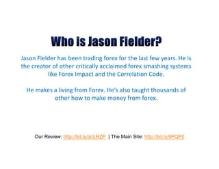 Jason Fielder has been trading forex for the last few years. He is
the creator of other critically acclaimed forex smashing systems
          like Forex Impact and the Correlation Code.

  He makes a living from Forex. He’s also taught thousands of
           other how to make money from forex.




     Our Review: http://bit.ly/anLRZP | The Main Site: http://bit.ly/9PQPjf
 