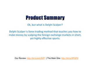 Ok, but what is Delphi Scalper?

Delphi Scalper is forex trading method that teaches you how to
make money by scalping the foreign exchange markets in short,
                    yet highly effective spurts.




    Our Review: http://bit.ly/anLRZP | The Main Site: http://bit.ly/9PQPjf
 