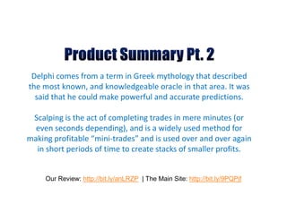 Delphi comes from a term in Greek mythology that described
the most known, and knowledgeable oracle in that area. It was
  said that he could make powerful and accurate predictions.

 Scalping is the act of completing trades in mere minutes (or
  even seconds depending), and is a widely used method for
making profitable “mini-trades” and is used over and over again
  in short periods of time to create stacks of smaller profits.


     Our Review: http://bit.ly/anLRZP | The Main Site: http://bit.ly/9PQPjf
 