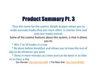Thus the name for the system. Delphi Scalper allows you to
 make accurate trades that win more often, in shorter time and
                    with less trades overall.
Some of the coolest features about this system, is that it allows
                             you to:
  * Win 7 to 10 trades in a row
  * Be done before breakfast and allows you to have the rest of
day to do whatever you want
  * Done in mere minutes at a time and can be done in as little
as an hour a day
     Our Review: http://bit.ly/anLRZP | The Main Site: http://bit.ly/9PQPjf
 