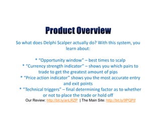 So what does Delphi Scalper actually do? With this system, you
                        learn about:

         * “Opportunity window” – best times to scalp
  * “Currency strength indicator” – shows you which pairs to
           trade to get the greatest amount of pips
 * “Price action indicator” shows you the most accurate entry
                         and exit points
 * “Technical triggers” – final determining factor as to whether
              or not to place the trade or hold off
    Our Review: http://bit.ly/anLRZP | The Main Site: http://bit.ly/9PQPjf
 