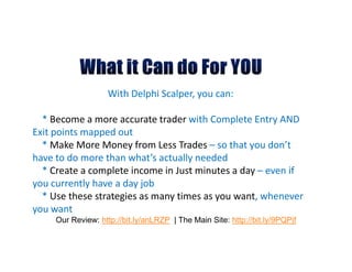 With Delphi Scalper, you can:

  * Become a more accurate trader with Complete Entry AND
Exit points mapped out
  * Make More Money from Less Trades – so that you don’t
have to do more than what’s actually needed
  * Create a complete income in Just minutes a day – even if
you currently have a day job
  * Use these strategies as many times as you want, whenever
you want
     Our Review: http://bit.ly/anLRZP | The Main Site: http://bit.ly/9PQPjf
 
