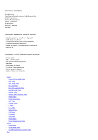 Delphi Video - Delphi Debug

-Breakpoint'ler
-Koşullara ve Geçiş Sayaçlarına Bağlı Breakpointler
-Watch Expressions
-Tooltip İfade Hesaplama
-Debug Tanımlayıcı
-If senaryoları
-Program Çalıştırma
-Call Stack




Delphi Video - Hata Kontrolü (Exception Handling)

-   Exception yakalama ve kullanımı - try catch
-   finally bloğu ve kullanımı
-   Exception Tanımlama ve kullanma Yöntemleri
-   Exception Tanımlama ve Fırlatma
-   Hatalar ve Çalışma Zamanı(Runtime) Exception'ları
-   Assertion'lar




Delphi Video - Okuma/Yazma ( Input/Output ) stream'ler

-   Stream nedir?
-   Byte - Karakter seçimi
-   Byte stream'in karaktere çevrimi
-   File Objesi
-   Binary Input ve Output
-   PrintWriter Class'ını kullanma
-   Okuma ve yazma Objeleri
-   basit ve Filtrelenmiş Stream'ler



     Yazılım
     • Yazılım Mühendisliği Video
     • Java Video
     • Java Temel Video
     • Java İleri Video
     • Java Web & JavaEE Video
     • JavaME / J2ME Video
     • Android Video
     • iPhone - iPad Geliştirme Video
     • Delphi Video
     • Visual Basic Video
     • .NET Video
     • ASP.Net Video
     • C Video
     • C++ Video
     • Python Video
     • PHP Video
     • ASP Video
     • SQL Video
     • Oracle Video
     • Temel Programlama Video
     Sistem
     • Linux Video
     • Linux Temel Video
     • Linux Server(Sistem) Yönetimi Video
     Web
 