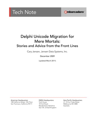  

 

 



                                                      

                  Delphi Unicode Migration for
                         Mere Mortals:
            Stories and Advice from the Front Lines 
                            Cary Jensen, Jensen Data Systems, Inc.
                                                      
                                            December 2009
                                        (updated October 2010)




    Americas Headquarters                 EMEA Headquarters         Asia-Pacific Headquarters
    100 California Street, 12th Floor     York House                L7. 313 La Trobe Street
    San Francisco, California 94111       18 York Road              Melbourne VIC 3000
                                          Maidenhead, Berkshire     Australia
                                          SL6 1SF, United Kingdom
 