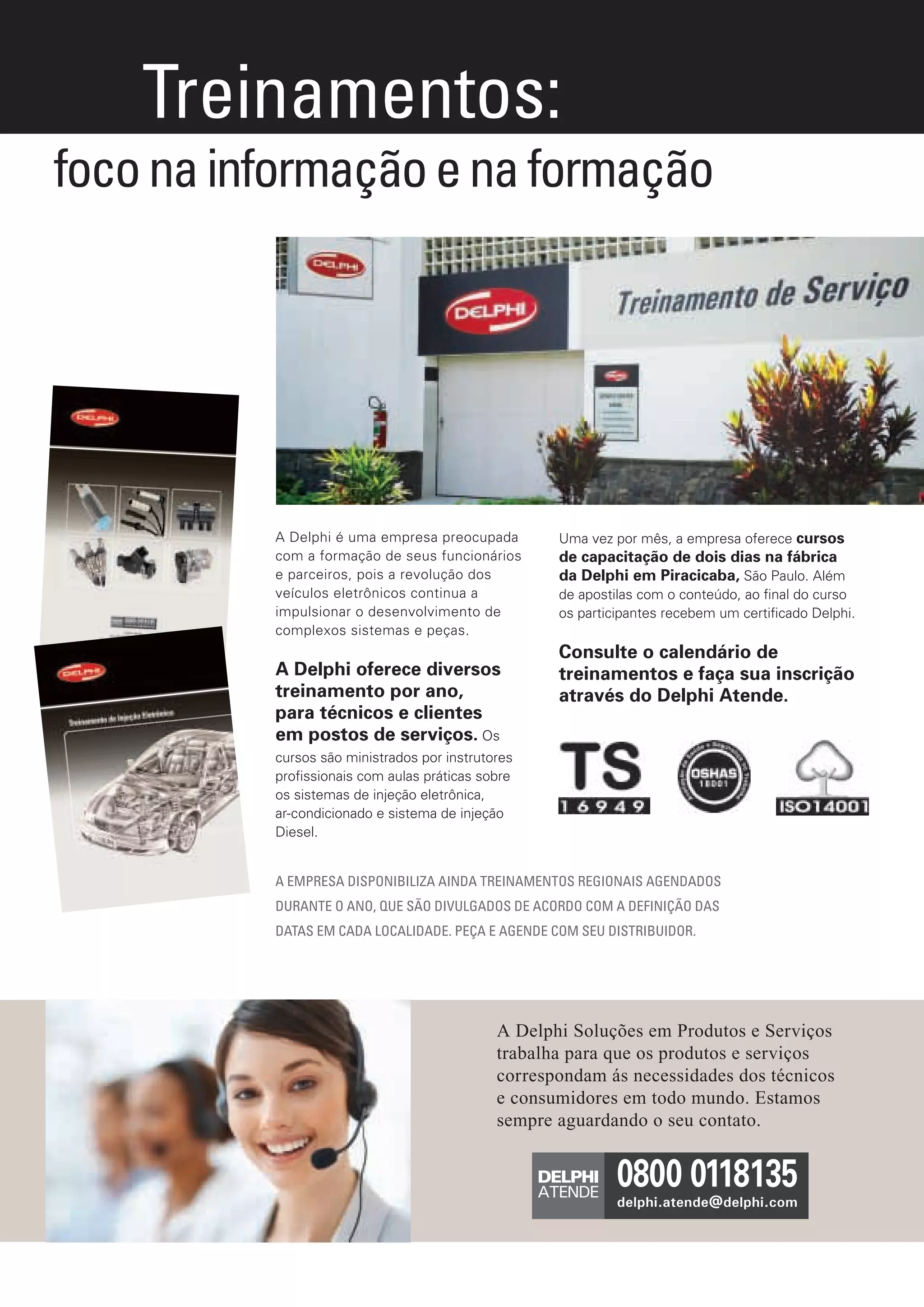 Treinamentos:
       foco na informação e na formação




                              A Delphi é uma empresa preocupada         Uma vez por mês, a empresa oferece cursos
                              com a formação de seus funcionários       de capacitação de dois dias na fábrica
                              e parceiros, pois a revolução dos         da Delphi em Piracicaba, São Paulo. Além
                              veículos eletrônicos continua a           de apostilas com o conteúdo, ao ﬁnal do curso
                              impulsionar o desenvolvimento de          os participantes recebem um certiﬁcado Delphi.
                              complexos sistemas e peças.
                                                                        Consulte o calendário de
                              A Delphi oferece diversos                 treinamentos e faça sua inscrição
                              treinamento por ano,                      através do Delphi Atende.
                              para técnicos e clientes
                              em postos de serviços. Os
                              cursos são ministrados por instrutores
                              proﬁssionais com aulas práticas sobre
                              os sistemas de injeção eletrônica,
                              ar-condicionado e sistema de injeção
                              Diesel.


                              A EMPRESA DISPONIBILIZA AINDA TREINAMENTOS REGIONAIS AGENDADOS
                              DURANTE O ANO, QUE SÃO DIVULGADOS DE ACORDO COM A DEFINIÇÃO DAS
                              DATAS EM CADA LOCALIDADE. PEÇA E AGENDE COM SEU DISTRIBUIDOR.




                                                                 A Delphi Soluções em Produtos e Serviços
                                                                 trabalha para que os produtos e serviços
                                                                 correspondam ás necessidades dos técnicos
                                                                 e consumidores em todo mundo. Estamos
                                                                       MAIS INFORMAÇÕES:
                                                                 sempre aguardando o seu contato.




Anuncio Treinamentos.indd 1                                                                                          6/1/12 7:56 PM
 