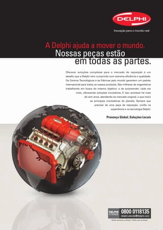 A Delphi ajuda a mover o mundo.
                      Nossas peças estão
                                em todas as partes.
                         Oferecer soluções completas para o mercado de reposição é um
                         desafio que a Delphi vem cumprindo com extrema eficiência e qualidade.
                         Os Centros Tecnológicos e as Fábricas pelo mundo garantem um padrão
                         internacional para todos os nossos produtos. São milhares de engenheiros
                         trabalhando em busca do mesmo objetivo: o de surpreender, cada vez
                                 mais, oferecendo soluções inovadoras. E isso acontece há mais
                                        de cem anos, atendendo ao mercado original, o que inclui
                                             as principais montadoras do planeta. Sempre que
                                                 precisar de uma peça de reposição, confie na
                                                               experiência e na tecnologia Delphi.


                                                           Presença Global, Soluções Locais




                                                               Válido somente no Brasil / Válido solo en Brasil




Anuncio 1.indd 1                                                                                                  6/1/12 7:33 PM
 