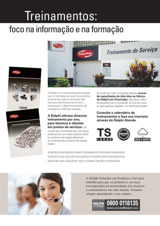 Treinamentos:
       foco na informação e na formação




                              A Delphi é uma empresa preocupada         Uma vez por mês, a empresa oferece cursos
                              com a formação de seus funcionários       de capacitação de dois dias na fábrica
                              e parceiros, pois a revolução dos         da Delphi em Piracicaba, São Paulo. Além
                              veículos eletrônicos continua a           de apostilas com o conteúdo, ao ﬁnal do curso
                              impulsionar o desenvolvimento de          os participantes recebem um certiﬁcado Delphi.
                              complexos sistemas e peças.
                                                                        Consulte o calendário de
                              A Delphi oferece diversos                 treinamentos e faça sua inscrição
                              treinamento por ano,                      através do Delphi Atende.
                              para técnicos e clientes
                              em postos de serviços. Os
                              cursos são ministrados por instrutores
                              proﬁssionais com aulas práticas sobre
                              os sistemas de injeção eletrônica,
                              ar-condicionado e sistema de injeção
                              Diesel.


                              A EMPRESA DISPONIBILIZA AINDA TREINAMENTOS REGIONAIS AGENDADOS
                              DURANTE O ANO, QUE SÃO DIVULGADOS DE ACORDO COM A DEFINIÇÃO DAS
                              DATAS EM CADA LOCALIDADE. PEÇA E AGENDE COM SEU DISTRIBUIDOR.




                                                                 A Delphi Soluções em Produtos e Serviços
                                                                 trabalha para que os produtos e serviços
                                                                 correspondam ás necessidades dos técnicos
                                                                 e consumidores em todo mundo. Estamos
                                                                       MAIS INFORMAÇÕES:
                                                                 sempre aguardando o seu contato.




Anuncio Treinamentos.indd 1                                                                                          6/1/12 7:56 PM
 
