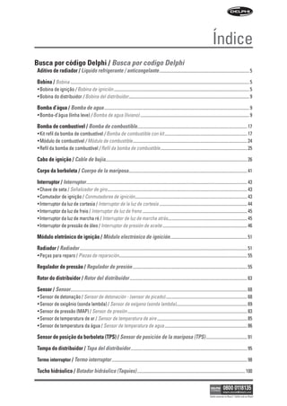Índice
Busca por código Delphi / Busca por codigo Delphi
Aditivo de radiador / Líquido refrigerante / anticongelante ..................................................................................... 5
Bobina / Bobina ......................................................................................................................................................................... 5
• Bobina de ignição / Bobina de ignición ................................................................................................................................ 5
• Bobina do distribuidor / Bobina del distribuidor.................................................................................................................. 9

Bomba d’água / Bomba de agua ......................................................................................................................................... 9
• Bomba-d’água (linha leve) / Bomba de agua (liviano) ....................................................................................................... 9

Bomba de combustível / Bomba de combustible........................................................................................................ 17
• Kit refil da bomba de combustível / Bomba de combustible con kit .............................................................................. 17
• Módulo de combustível / Módulo de combustible ............................................................................................................ 24
• Refil da bomba de combustível / Refil da bomba de combustible .................................................................................. 25

Cabo de ignição / Cable de bujía...................................................................................................................................... 26
Corpo da borboleta / Cuerpo de la mariposa................................................................................................................ 41
Interruptor / Interruptor ........................................................................................................................................................ 43
• Chave de seta / Señalizador de giro .................................................................................................................................... 43
• Comutador de ignição / Conmutadores de ignición.......................................................................................................... 43
• Interruptor da luz de cortesia / Interruptor de la luz de cortesía ................................................................................... 44
• Interruptor da luz de freio / Interruptor de luz de freno ................................................................................................... 45
• Interruptor da luz de marcha ré / Interruptor de luz de marcha atrás........................................................................... 45
• Interruptor de pressão de óleo / Interruptor de presión de aceite ................................................................................ 46

Módulo eletrônico de ignição / Módulo electrónico de ignición......................................................................... 51
Radiador / Radiador .............................................................................................................................................................. 51
• Peças para reparo / Piezas de reparación......................................................................................................................... 55

Regulador de pressão / Regulador de presión ............................................................................................................ 55
Rotor do distribuidor / Rotor del distribuidor ............................................................................................................... 63
Sensor / Sensor....................................................................................................................................................................... 68
• Sensor de detonação / Sensor de detonación - (sensor de picado) ............................................................................. 68
• Sensor de oxigênio (sonda lambda) / Sensor de oxígeno (sonda lambda)................................................................... 69
• Sensor de pressão (MAP) / Sensor de presión ................................................................................................................. 83
• Sensor de temperatura de ar / Sensor de temperatura de aire ..................................................................................... 85
• Sensor de temperatura da água / Sensor de temperatura de agua .............................................................................. 86

Sensor de posição da borboleta (TPS) / Sensor de posición de la mariposa (TPS) ....................................... 91
Tampa do distribuidor / Tapa del distribuidor .............................................................................................................. 95
Termo interruptor / Termo interruptor ................................................................................................................................ 98

Tucho hidráulico / Botador hidráulico (Taquies) ...................................................................................................... 100



                                                                                                                                                      Válido somente no Brasil / Válido solo en Brasil
 