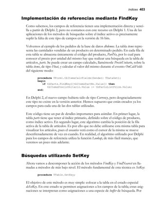 Indices 403
Implementación de referencias mediante FindKey
Como sabemos, los campos de referencia tienen una implementación directa y senci-
lla a partir de Delphi 2, pero no contamos con este recurso en Delphi 1. Una de las
aplicaciones de los métodos de búsquedas sobre el índice activo es precisamente
suplir la falta de este tipo de campos en la versión de 16 bits.
Volvemos al ejemplo de los pedidos de la base de datos dbdemos. La tabla items repre-
senta las cantidades vendidas de un producto en determinado pedido. En cada fila de
esta tabla se almacena únicamente el código del producto, PartNo, por lo cual para
conocer el precio por unidad del mismo hay que realizar una búsqueda en la tabla de
artículos, parts. Se puede crear un campo calculado, llamémosle PrecioUnitario, sobre la
tabla items, de tipo Float, y calcular el valor del mismo durante el evento OnCalcFields
del siguiente modo:
procedure TForm1.tbItemsCalcFields(Sender: TDataSet);
begin
if tbParts.FindKey([tbItemsPartNo.Value]) then
tbItemsPrecioUnitario.Value := tbPartsListPrice.Value;
end;
En Delphi 2, el nuevo campo hubiera sido de tipo Currency, pero desgraciadamente
este tipo no existe en la versión anterior. Hemos supuesto que están creados ya los
campos para cada una de las dos tablas utilizadas.
Este código tiene un par de detalles importantes para asimilar. En primer lugar, la
tabla parts tiene que tener al índice primario, definido sobre el código de producto,
como índice activo. En segundo lugar, este algoritmo cambia la posición de la fila
activa de la tabla de artículos. Es por ello que no debe utilizarse esta misma tabla para
visualizar los artículos, pues el usuario verá como el cursor de la misma se mueve
desenfrenadamente de vez en cuando. En realidad, el algoritmo utilizado por Delphi
para los campos de referencia utiliza la función Lookup, de más fácil manejo, que
veremos un poco más adelante.
Búsquedas utilizando SetKey
Ahora vamos a descomponer la acción de los métodos FindKey y FindNearest en lla-
madas a métodos de más bajo nivel. El método fundamental de esta técnica es SetKey:
procedure TTable.SetKey;
El objetivo de este método es muy simple: colocar a la tabla en el estado especial
dsSetKey. En este estado se permiten asignaciones a los campos de la tabla; estas asig-
naciones se interpretan como asignaciones a una especie de buffer de búsqueda. Por
 