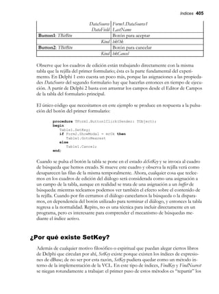Indices 405
DataSource Form1.DataSource1
DataField LastName
Button1: TBitBtn Botón para aceptar
Kind bkOk
Button2: TBitBtn Botón para cancelar
Kind bkCancel
Observe que los cuadros de edición están trabajando directamente con la misma
tabla que la rejilla del primer formulario; ésta es la parte fundamental del experi-
mento. En Delphi 1 esto cuesta un poco más, porque las asignaciones a las propieda-
des DataSource del segundo formulario hay que hacerlas entonces en tiempo de ejecu-
ción. A partir de Delphi 2 basta con arrastrar los campos desde el Editor de Campos
de la tabla del formulario principal.
El único código que necesitamos en este ejemplo se produce en respuesta a la pulsa-
ción del botón del primer formulario:
procedure TForm1.Button1Click(Sender: TObject);
begin
Table1.SetKey;
if Form2.ShowModal = mrOk then
Table1.GotoNearest
else
Table1.Cancel;
end;
Cuando se pulsa el botón la tabla se pone en el estado dsSetKey y se invoca al cuadro
de búsqueda que hemos creado. Si mueve este cuadro y observa la rejilla verá como
desaparecen las filas de la misma temporalmente. Ahora, cualquier cosa que teclee-
mos en los cuadros de edición del diálogo será considerada como una asignación a
un campo de la tabla, aunque en realidad se trata de una asignación a un buffer de
búsqueda: mientras tecleamos podemos ver también el efecto sobre el contenido de
la rejilla. Cuando por fin cerramos el diálogo cancelamos la búsqueda o la dispara-
mos, en dependencia del botón utilizado para terminar el diálogo, y entonces la tabla
regresa a la normalidad. Repito, no es una técnica para incluir directamente en un
programa, pero es interesante para comprender el mecanismo de búsquedas me-
diante el índice activo.
¿Por qué existe SetKey?
Además de cualquier motivo filosófico o espiritual que puedan alegar ciertos libros
de Delphi que circulan por ahí, SetKey existe porque existen los índices de expresio-
nes de dBase; de no ser por esta razón, SetKey pudiera quedar como un método in-
terno de la implementación de la VCL. En este tipo de índices, FindKey y FindNearest
se niegan rotundamente a trabajar: el primer paso de estos métodos es “repartir” los
 