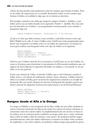 406 La Cara Oculta de Delphi
valores de lista pasada como parámetro entre los campos que forman el índice. Pero
en un índice de expresiones no es sencillo determinar cuáles son los campos que
forman el índice; en realidad es algo que no se intenta en absoluto.
Por ejemplo, tomemos una tabla que tenga los campos Nombre y Apellidos, y cuyo
índice activo sea un índice basado en la expresión Nombre + Apellidos. Hay dos cam-
pos involucrados en el índice, y un programador inocente puede verse tentado a
programar algo así:
Table1.FindKey(['Howard', 'Lovecraft']); // No funciona
¿Cuál es el valor que debe tomarse como nombre y cuál debe tomarse como ape-
llido? Delphi no lo sabe. Y tanto FindKey como FindNearest están programados para
lanzar una excepción si el índice activo es un índice de expresiones. La técnica co-
rrecta para realizar una búsqueda sobre este tipo de índices es la siguiente:
Table1.SetKey;
Table1['Nombre'] := 'Howard';
Table1['Apellidos'] := 'Lovecraft';
Table1.GotoNearest;
Observe que el último método de la secuencia es GotoNearest, en vez de GotoKey. La
causa es la misma: para determinar si encontramos la fila buscada tendríamos que ser
capaces de descomponer la expresión del índice en campos, y esto puede no ser po-
sible, en el caso general.
Existe una variante de SetKey, el método EditKey, que es útil solamente cuando el
índice activo, o el criterio de ordenación, incluye varias columnas. EditKey coloca la
tabla en el estado dsSetKey, pero no borra las asignaciones anteriores en el buffer de
búsqueda. De este modo, después de efectuar la búsqueda del ejemplo anterior po-
demos ejecutar las siguientes instrucciones para buscar a un tal Howard Duncan:
Table1.EditKey;
Table1['Apellidos'] := 'Duncan';
Table1.GotoNearest;
Rangos: desde el Alfa a la Omega
Un rango en Delphi es una restricción de las filas visibles de una tabla, mediante la
cual se muestran solamente las filas en las cuales los valores de ciertas columnas se
encuentran entre dos valores dados. La implementación de este recurso se basa en
los índices, por lo cual para poder establecer un rango sobre una o varias columnas
debe existir un índice sobre las mismas y estar activo. No podemos definir rangos
simultáneamente sobre dos índices diferentes; si tenemos un índice sobre nombres
de empleados y otro sobre salarios, no podemos utilizar rangos para pedir las perso-
 