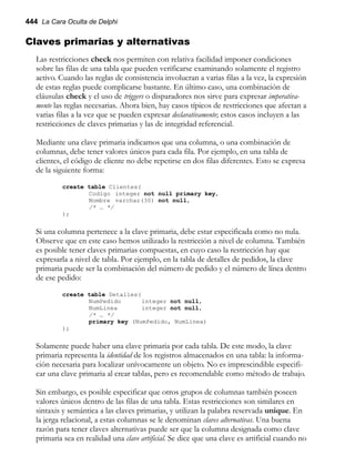 444 La Cara Oculta de Delphi
Claves primarias y alternativas
Las restricciones check nos permiten con relativa facilidad imponer condiciones
sobre las filas de una tabla que pueden verificarse examinando solamente el registro
activo. Cuando las reglas de consistencia involucran a varias filas a la vez, la expresión
de estas reglas puede complicarse bastante. En último caso, una combinación de
cláusulas check y el uso de triggers o disparadores nos sirve para expresar imperativa-
mente las reglas necesarias. Ahora bien, hay casos típicos de restricciones que afectan a
varias filas a la vez que se pueden expresar declarativamente; estos casos incluyen a las
restricciones de claves primarias y las de integridad referencial.
Mediante una clave primaria indicamos que una columna, o una combinación de
columnas, debe tener valores únicos para cada fila. Por ejemplo, en una tabla de
clientes, el código de cliente no debe repetirse en dos filas diferentes. Esto se expresa
de la siguiente forma:
create table Clientes(
Codigo integer not null primary key,
Nombre varchar(30) not null,
/* … */
);
Si una columna pertenece a la clave primaria, debe estar especificada como no nula.
Observe que en este caso hemos utilizado la restricción a nivel de columna. También
es posible tener claves primarias compuestas, en cuyo caso la restricción hay que
expresarla a nivel de tabla. Por ejemplo, en la tabla de detalles de pedidos, la clave
primaria puede ser la combinación del número de pedido y el número de línea dentro
de ese pedido:
create table Detalles(
NumPedido integer not null,
NumLinea integer not null,
/* … */
primary key (NumPedido, NumLinea)
);
Solamente puede haber una clave primaria por cada tabla. De este modo, la clave
primaria representa la identidad de los registros almacenados en una tabla: la informa-
ción necesaria para localizar unívocamente un objeto. No es imprescindible especifi-
car una clave primaria al crear tablas, pero es recomendable como método de trabajo.
Sin embargo, es posible especificar que otros grupos de columnas también poseen
valores únicos dentro de las filas de una tabla. Estas restricciones son similares en
sintaxis y semántica a las claves primarias, y utilizan la palabra reservada unique. En
la jerga relacional, a estas columnas se le denominan claves alternativas. Una buena
razón para tener claves alternativas puede ser que la columna designada como clave
primaria sea en realidad una clave artificial. Se dice que una clave es artificial cuando no
 