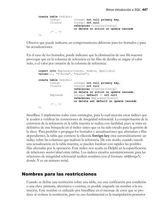 Breve introducción a SQL 447
create table Pedidos(
Codigo integer not null primary key,
Cliente integer not null
references Clientes(Codigo)
on delete no action on update cascade
/* … */
);
Observe que puede indicarse un comportamiento diferente para los borrados y para
las actualizaciones.
En el caso de los borrados, puede indicarse que la eliminación de una fila maestra
provoque que en la columna de referencia en las filas de detalles se asigne el valor
nulo, o el valor por omisión de la columna de referencia:
insert into Empleados(Codigo, Nombre, Apellidos)
values(-1, "D'Arche", "Jeanne");
create table Pedidos(
Codigo integer not null primary key,
Cliente integer not null
references Clientes(Codigo)
on delete no action on update cascade,
Empleado integer default -1 not null
references Empleados(Codigo)
on delete set default on update cascade
/* … */
);
InterBase 5 implementa todas estas estrategias, para lo cual necesita crear índices que
le ayuden a verificar las restricciones de integridad referencial. La comprobación de la
existencia de la referencia en la tabla maestra se realiza con facilidad, pues se trata en
definitiva de una búsqueda en el índice único que ya ha sido creado para la gestión de
la clave. Para prohibir o propagar los borrados y actualizaciones que afectarían a filas
dependientes, la tabla que contiene la cláusula foreign key crea automáticamente un
índice sobre las columnas que realizan la referencia. De este modo, cuando sucede
una actualización en la tabla maestra, se pueden localizar con rapidez las posibles
filas afectadas por la operación. Este índice nos ayuda en Delphi en la especificación
de relaciones master/detail entre tablas. Los índices creados automáticamente para las
relaciones de integridad referencial reciben nombres con el formato rdb$foreignN,
donde N es un número serial.
Nombres para las restricciones
Cuando se define una restricción sobre una tabla, sea una verificación por condición
o una clave primaria, alternativa o externa, es posible asignarle un nombre a la res-
tricción. Este nombre es utilizado por InterBase en el mensaje de error que se pro-
duce al violarse la restricción, pero su uso fundamental es la manipulación posterior
 