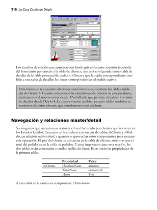 316 La Cara Oculta de Delphi
Los cuadros de edición que aparecen con fondo gris en la parte superior izquierda
del formulario pertenecen a la tabla de clientes, que está configurada como tabla de
detalles de la tabla principal de pedidos. Observe que la rejilla correspondiente tam-
bién a una tabla de detalles: las líneas correspondientes al pedido activo.
Otra forma de representar relaciones uno/muchos es mediante las tablas anida-
das de Oracle 8. Cuando estudiemos las extensiones de objetos de este producto,
analizaremos el nuevo componente TNestedTable, que permite visualizar los datos
de detalles desde Delphi 4. La nueva versión también permite tablas anidadas en
conjuntos de datos clientes, que estudiaremos más adelante.
Navegación y relaciones master/detail
Supongamos que necesitamos conocer el total facturado por clientes que no viven en
los Estados Unidos. Tenemos un formulario con un par de tablas, tbClientes y tbPedi-
dos, en relación master/detail, y queremos aprovechar estos componentes para ejecutar
esta operación. El país del cliente se almacena en la tabla de clientes, mientras que el
total del pedido va en la tabla de pedidos. Y, muy importante para esta sección, las
dos tablas están conectadas a sendas rejillas de datos. Estas serán las propiedades de
la primera tabla:
Propiedad Valor
tbClientes DatabaseName dbdemos
TableName customer.db
Active True
A esta tabla se le asocia un componente TDataSource:
 
