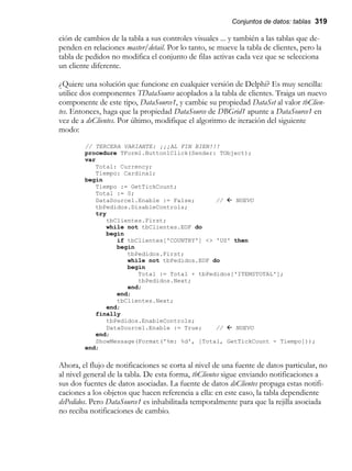 Conjuntos de datos: tablas 319
ción de cambios de la tabla a sus controles visuales ... y también a las tablas que de-
penden en relaciones master/detail. Por lo tanto, se mueve la tabla de clientes, pero la
tabla de pedidos no modifica el conjunto de filas activas cada vez que se selecciona
un cliente diferente.
¿Quiere una solución que funcione en cualquier versión de Delphi? Es muy sencilla:
utilice dos componentes TDataSource acoplados a la tabla de clientes. Traiga un nuevo
componente de este tipo, DataSource1, y cambie su propiedad DataSet al valor tbClien-
tes. Entonces, haga que la propiedad DataSource de DBGrid1 apunte a DataSource1 en
vez de a dsClientes. Por último, modifique el algoritmo de iteración del siguiente
modo:
// TERCERA VARIANTE: ¡¡¡AL FIN BIEN!!!
procedure TForm1.Button1Click(Sender: TObject);
var
Total: Currency;
Tiempo: Cardinal;
begin
Tiempo := GetTickCount;
Total := 0;
DataSource1.Enable := False; // ß NUEVO
tbPedidos.DisableControls;
try
tbClientes.First;
while not tbClientes.EOF do
begin
if tbClientes['COUNTRY'] <> 'US' then
begin
tbPedidos.First;
while not tbPedidos.EOF do
begin
Total := Total + tbPedidos['ITEMSTOTAL'];
tbPedidos.Next;
end;
end;
tbClientes.Next;
end;
finally
tbPedidos.EnableControls;
DataSource1.Enable := True; // ß NUEVO
end;
ShowMessage(Format('%m: %d', [Total, GetTickCount - Tiempo]));
end;
Ahora, el flujo de notificaciones se corta al nivel de una fuente de datos particular, no
al nivel general de la tabla. De esta forma, tbClientes sigue enviando notificaciones a
sus dos fuentes de datos asociadas. La fuente de datos dsClientes propaga estas notifi-
caciones a los objetos que hacen referencia a ella: en este caso, la tabla dependiente
dsPedidos. Pero DataSource1 es inhabilitada temporalmente para que la rejilla asociada
no reciba notificaciones de cambio.
 