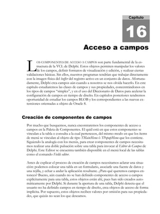 Capítulo
16
Acceso a camposAcceso a campos
OS COMPONENTES DE ACCESO A CAMPOS son parte fundamental de la es-
tructura de la VCL de Delphi. Estos objetos permiten manipular los valores
de los campos, definir formatos de visualización y edición, y realizar ciertas
validaciones básicas. Sin ellos, nuestros programas tendrían que trabajar directamente
con la imagen física del buffer del registro activo en un conjunto de datos. Afortuna-
damente, Delphi crea campos aún cuando a nosotros se nos olvida hacerlo. En este
capítulo estudiaremos las clases de campos y sus propiedades, concentrándonos en
los tipos de campos “simples”, y en el uso del Diccionario de Datos para acelerar la
configuración de campos en tiempo de diseño. En capítulos posteriores tendremos
oportunidad de estudiar los campos BLOB y los correspondientes a las nuevas ex-
tensiones orientadas a objeto de Oracle 8.
Creación de componentes de campos
Por mucho que busquemos, nunca encontraremos los componentes de acceso a
campos en la Paleta de Componentes. El quid está en que estos componentes se
vinculan a la tabla o consulta a la cual pertenecen, del mismo modo en que los ítems
de menú se vinculan al objeto de tipo TMainMenu ó TPopupMenu que los contiene.
Siguiendo la analogía con los menús, para crear componentes de campos necesita-
mos realizar una doble pulsación sobre una tabla para invocar al Editor de Campos de
Delphi. Este Editor se encuentra también disponible en el menú local de las tablas
como el comando Fields editor.
Antes de explicar el proceso de creación de campos necesitamos aclarar una situa-
ción: podemos colocar una tabla en un formulario, asociarle una fuente de datos y
una rejilla, y echar a andar la aplicación resultante. ¿Para qué queremos campos en-
tonces? Bueno, aún cuando no se han definido componentes de acceso a campos
explícitamente para una tabla, estos objetos están ahí, pues han sido creados auto-
máticamente por Delphi. Si durante la apertura de una tabla, Delphi detecta que el
usuario no ha definido campos en tiempo de diseño, crea objetos de acceso de forma
implícita. Por supuesto, estos objetos reciben valores por omisión para sus propieda-
des, que quizás no sean los que deseamos.
L
 