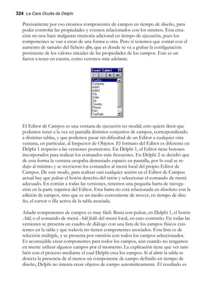 324 La Cara Oculta de Delphi
Precisamente por eso creamos componentes de campos en tiempo de diseño, para
poder controlar las propiedades y eventos relacionados con los mismos. Esta crea-
ción no nos hace malgastar memoria adicional en tiempo de ejecución, pues los
componentes se van a crear de una forma u otra. Pero sí tenemos que contar con el
aumento de tamaño del fichero dfm, que es donde se va a grabar la configuración
persistente de los valores iniciales de las propiedades de los campos. Este es un
factor a tener en cuenta, como veremos más adelante.
El Editor de Campos es una ventana de ejecución no modal; esto quiere decir que
podemos tener a la vez en pantalla distintos conjuntos de campos, correspondiendo
a distintas tablas, y que podemos pasar sin dificultad de un Editor a cualquier otra
ventana, en particular, al Inspector de Objetos. El formato del Editor es diferente en
Delphi 1 respecto a las versiones posteriores. En Delphi 1, el Editor tiene botones
incorporados para realizar los comandos más frecuentes. En Delphi 2 se decidió que
de esta forma la ventana ocupaba demasiado espacio en pantalla, por lo cual se re-
dujo al mínimo y se movieron los comandos al menú local del propio Editor de
Campos. De este modo, para realizar casi cualquier acción en el Editor de Campos
actual hay que pulsar el botón derecho del ratón y seleccionar el comando de menú
adecuado. En común a todas las versiones, tenemos una pequeña barra de navega-
ción en la parte superior del Editor. Esta barra no está relacionada en absoluto con la
edición de campos, sino que es un medio conveniente de mover, en tiempo de dise-
ño, el cursor o fila activa de la tabla asociada.
Añadir componentes de campos es muy fácil. Basta con pulsar, en Delphi 1, el botón
Add, o el comando de menú Add fields del menú local, en caso contrario. En todas las
versiones se presenta un cuadro de diálogo con una lista de los campos físicos exis-
tentes en la tabla y que todavía no tienen componentes asociados. Esta lista es de
selección múltiple, y se presenta por omisión con todos los campos seleccionados.
Es aconsejable crear componentes para todos los campos, aún cuando no tengamos
en mente utilizar algunos campos por el momento. La explicación tiene que ver tam-
bién con el proceso mediante el cual Delphi crea los campos. Si al abrir la tabla se
detecta la presencia de al menos un componente de campo definido en tiempo de
diseño, Delphi no intenta crear objetos de campo automáticamente. El resultado es
 