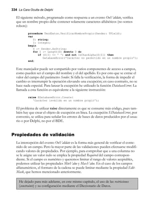 334 La Cara Oculta de Delphi
El siguiente método, programado como respuesta a un evento OnValidate, verifica
que un nombre propio debe contener solamente caracteres alfabéticos (no somos
robots):
procedure TmodDatos.VerificarNombrePropio(Sender: TField);
var
S: string;
I: Integer;
begin
S := Sender.AsString;
for I := Length(S) downto 0 do
if (S[I] <> ' ') and not IsCharAlpha(S[I]) then
DatabaseError('Carácter no permitido en un nombre propio');
end;
Este manejador puede ser compartido por varios componentes de acceso a campos,
como pueden ser el campo del nombre y el del apellido. Es por esto que se extrae el
valor del campo del parámetro Sender. Si falla la verificación, la forma de impedir el
cambio es interrumpir la operación elevando una excepción; en caso contrario, no se
hace nada especial. Para lanzar la excepción he utilizado la función DatabaseError. La
llamada a esta función es equivalente a la siguiente instrucción:
raise EDatabaseError.Create(
'Carácter inválido en un nombre propio');
El problema de utilizar raise directamente es que se consume más código, pues tam-
bién hay que crear el objeto de excepción en línea. La excepción EDatabaseError, por
convenio, se utiliza para señalar los errores de bases de datos producidos por el usua-
rio o por Delphi, no por el BDE.
Propiedades de validación
La intercepción del evento OnValidate es la forma más general de verificar el conte-
nido de un campo. Pero la mayor parte de las validaciones pueden efectuarse modifi-
cando valores de propiedades. Por ejemplo, para comprobar que a una columna no
se le asigne un valor nulo se emplea la propiedad Required del campo correspon-
diente. Si el campo es numérico y queremos limitar el rango de valores aceptables,
podemos utilizar las propiedades MinValue y MaxValue. En el caso de los campos
alfanuméricos, el formato de la cadena se puede limitar mediante la propiedad Edit-
Mask, que hemos mencionado anteriormente.
He dejado para más adelante, en este mismo capítulo, el uso de las restricciones
(constraints) y su configuración mediante el Diccionario de Datos.
 