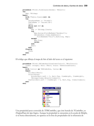 Controles de datos y fuentes de datos 359
procedure TForm1.FormCreate(Sender: TObject);
var
Bmp: TBitmap;
begin
with TTable.Create(nil) do
try
DatabaseName := 'Prueba';
TableName := 'Paises.Db';
Open;
while not EOF do
begin
Bmp := TBitmap.Create;
try
Bmp.Assign(FieldByName('Bandera'));
DBComboBox1.Items.AddObject(
FieldByName('Pais').AsString, Bmp);
except
Bmp.Free;
raise;
end;
Next;
end;
finally
Free;
end;
end;
El código que dibuja el mapa de bits al lado del texto es el siguiente:
procedure TForm1.DBComboBox1DrawItem(Control: TWinControl;
Index: Integer; Rect: TRect; State: TOwnerDrawState);
begin
with Control as TDBComboBox, Canvas do
begin
FillRect(Rect);
StretchDraw(
Bounds(Rect.Left + 2, Rect.Top, ItemHeight, ItemHeight),
TBitmap(Items.Objects[Index]));
TextOut(Rect.Left + ItemHeight + 6, Rect.Top, Items[Index]);
end;
end;
Una propiedad poco conocida de TDBComboBox, que éste hereda de TComboBox, es
DroppedDown de tipo lógico. Aunque la propiedad se encuentra en la ayuda de Delphi,
si se busca directamente, no aparece en la lista de propiedades de la referencia de
 