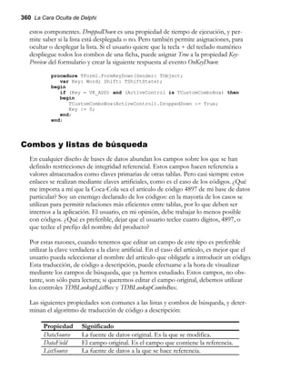 360 La Cara Oculta de Delphi
estos componentes. DroppedDown es una propiedad de tiempo de ejecución, y per-
mite saber si la lista está desplegada o no. Pero también permite asignaciones, para
ocultar o desplegar la lista. Si el usuario quiere que la tecla + del teclado numérico
despliegue todos los combos de una ficha, puede asignar True a la propiedad Key-
Preview del formulario y crear la siguiente respuesta al evento OnKeyDown:
procedure TForm1.FormKeyDown(Sender: TObject;
var Key: Word; Shift: TShiftState);
begin
if (Key = VK_ADD) and (ActiveControl is TCustomComboBox) then
begin
TCustomComboBox(ActiveControl).DroppedDown := True;
Key := 0;
end;
end;
Combos y listas de búsqueda
En cualquier diseño de bases de datos abundan los campos sobre los que se han
definido restricciones de integridad referencial. Estos campos hacen referencia a
valores almacenados como claves primarias de otras tablas. Pero casi siempre estos
enlaces se realizan mediante claves artificiales, como es el caso de los códigos. ¿Qué
me importa a mí que la Coca-Cola sea el artículo de código 4897 de mi base de datos
particular? Soy un enemigo declarado de los códigos: en la mayoría de los casos se
utilizan para permitir relaciones más eficientes entre tablas, por lo que deben ser
internos a la aplicación. El usuario, en mi opinión, debe trabajar lo menos posible
con códigos. ¿Qué es preferible, dejar que el usuario teclee cuatro dígitos, 4897, o
que teclee el prefijo del nombre del producto?
Por estas razones, cuando tenemos que editar un campo de este tipo es preferible
utilizar la clave verdadera a la clave artificial. En el caso del artículo, es mejor que el
usuario pueda seleccionar el nombre del artículo que obligarle a introducir un código.
Esta traducción, de código a descripción, puede efectuarse a la hora de visualizar
mediante los campos de búsqueda, que ya hemos estudiado. Estos campos, no obs-
tante, son sólo para lectura; si queremos editar el campo original, debemos utilizar
los controles TDBLookupListBox y TDBLookupComboBox.
Las siguientes propiedades son comunes a las listas y combos de búsqueda, y deter-
minan el algoritmo de traducción de código a descripción:
Propiedad Significado
DataSource La fuente de datos original. Es la que se modifica.
DataField El campo original. Es el campo que contiene la referencia.
ListSource La fuente de datos a la que se hace referencia.
 