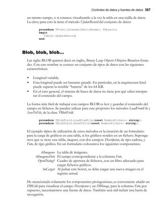 Controles de datos y fuentes de datos 367
un mismo campo, o si estamos visualizando a la vez la tabla en una rejilla de datos.
La clave para esto la tiene el método UpdateRecord del conjunto de datos:
procedure TForm1.Calendar1Exit(Sender: TObject);
begin
Table1.UpdateRecord;
end;
Blob, blob, blob…
Las siglas BLOB quieren decir en inglés, Binary Large Objects: Objetos Binarios Gran-
des. Con este nombre se conoce un conjunto de tipos de datos con las siguientes
características:
• Longitud variable.
• Esta longitud puede ser bastante grande. En particular, en la arquitectura Intel
puede superar la temible “barrera” de los 64 KB.
• En el caso general, el sistema de bases de datos no tiene por qué saber interpre-
tar el contenido del campo.
La forma más fácil de trabajar con campos BLOB es leer y guardar el contenido del
campo en ficheros. Se pueden utilizar para este propósito los métodos LoadFromFile y
SaveToFile, de la clase TBlobField:
procedure TBlobField.LoadFromFile(const NombreFichero: string);
procedure TBlobField.SaveToFile(const NombreFichero: string);
El ejemplo típico de utilización de estos métodos es la creación de un formulario
para la carga de gráficos en una tabla, si los gráficos residen en un fichero. Suponga-
mos que se tiene una tabla, imagenes, con dos campos: Descripcion, de tipo cadena, y
Foto, de tipo gráfico. En un formulario colocamos los siguientes componentes:
tbImagenes La tabla de imágenes.
tbImagenesFoto El campo correspondiente a la columna Foto.
OpenDialog1 Cuadro de apertura de ficheros, con un filtro adecuado para
cargar ficheros gráficos.
bnCargar Al pulsar este botón, se debe cargar una nueva imagen en el
registro actual.
He mencionado solamente los componentes protagonistas; es conveniente añadir un
DBEdit para visualizar el campo Descripcion y un DBImage, para la columna Foto; por
supuesto, necesitaremos una fuente de datos. También será útil incluir una barra de
navegación.
 