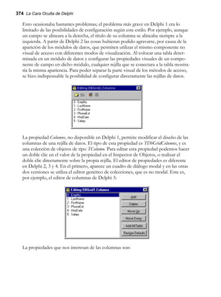 374 La Cara Oculta de Delphi
Esto ocasionaba bastantes problemas; el problema más grave en Delphi 1 era lo
limitado de las posibilidades de configuración según este estilo. Por ejemplo, aunque
un campo se alineara a la derecha, el título de su columna se alineaba siempre a la
izquierda. A partir de Delphi 2 las cosas hubieran podido agravarse, por causa de la
aparición de los módulos de datos, que permiten utilizar el mismo componente no
visual de acceso con diferentes modos de visualización. Al colocar una tabla deter-
minada en un módulo de datos y configurar las propiedades visuales de un compo-
nente de campo en dicho módulo, cualquier rejilla que se conectara a la tabla mostra-
ría la misma apariencia. Para poder separar la parte visual de los métodos de acceso,
se hizo indispensable la posibilidad de configurar directamente las rejillas de datos.
La propiedad Columns, no disponible en Delphi 1, permite modificar el diseño de las
columnas de una rejilla de datos. El tipo de esta propiedad es TDbGridColumns, y es
una colección de objetos de tipo TColumn. Para editar esta propiedad podemos hacer
un doble clic en el valor de la propiedad en el Inspector de Objetos, o realizar el
doble clic directamente sobre la propia rejilla. El editor de propiedades es diferente
en Delphi 2, 3 y 4. En el primero, aparece un cuadro de diálogo modal y en las otras
dos versiones se utiliza el editor genérico de colecciones, que es no modal. Este es,
por ejemplo, el editor de columnas de Delphi 3:
La propiedades que nos interesan de las columnas son:
 