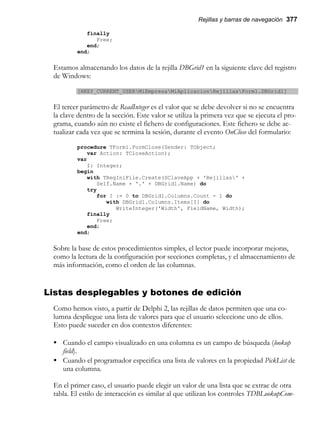 Rejillas y barras de navegación 377
finally
Free;
end;
end;
Estamos almacenando los datos de la rejilla DBGrid1 en la siguiente clave del registro
de Windows:
[HKEY_CURRENT_USERMiEmpresaMiAplicacionRejillasForm1.DBGrid1]
El tercer parámetro de ReadInteger es el valor que se debe devolver si no se encuentra
la clave dentro de la sección. Este valor se utiliza la primera vez que se ejecuta el pro-
grama, cuando aún no existe el fichero de configuraciones. Este fichero se debe ac-
tualizar cada vez que se termina la sesión, durante el evento OnClose del formulario:
procedure TForm1.FormClose(Sender: TObject;
var Action: TCloseAction);
var
I: Integer;
begin
with TRegIniFile.Create(SClaveApp + 'Rejillas' +
Self.Name + '.' + DBGrid1.Name) do
try
for I := 0 to DBGrid1.Columns.Count - 1 do
with DBGrid1.Columns.Items[I] do
WriteInteger('Width', FieldName, Width);
finally
Free;
end;
end;
Sobre la base de estos procedimientos simples, el lector puede incorporar mejoras,
como la lectura de la configuración por secciones completas, y el almacenamiento de
más información, como el orden de las columnas.
Listas desplegables y botones de edición
Como hemos visto, a partir de Delphi 2, las rejillas de datos permiten que una co-
lumna despliegue una lista de valores para que el usuario seleccione uno de ellos.
Esto puede suceder en dos contextos diferentes:
• Cuando el campo visualizado en una columna es un campo de búsqueda (lookup
field).
• Cuando el programador especifica una lista de valores en la propiedad PickList de
una columna.
En el primer caso, el usuario puede elegir un valor de una lista que se extrae de otra
tabla. El estilo de interacción es similar al que utilizan los controles TDBLookupCom-
 