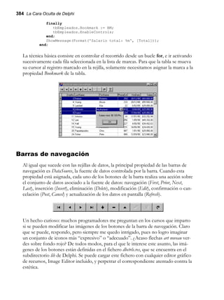 384 La Cara Oculta de Delphi
finally
tbEmpleados.Bookmark := BM;
tbEmpleados.EnableControls;
end;
ShowMessage(Format('Salario total: %m', [Total]));
end;
La técnica básica consiste en controlar el recorrido desde un bucle for, e ir activando
sucesivamente cada fila seleccionada en la lista de marcas. Para que la tabla se mueva
su cursor al registro marcado en la rejilla, solamente necesitamos asignar la marca a la
propiedad Bookmark de la tabla.
Barras de navegación
Al igual que sucede con las rejillas de datos, la principal propiedad de las barras de
navegación es DataSource, la fuente de datos controlada por la barra. Cuando esta
propiedad está asignada, cada uno de los botones de la barra realiza una acción sobre
el conjunto de datos asociado a la fuente de datos: navegación (First, Prior, Next,
Last), inserción (Insert), eliminación (Delete), modificación (Edit), confirmación o can-
celación (Post, Cancel) y actualización de los datos en pantalla (Refresh).
Un hecho curioso: muchos programadores me preguntan en los cursos que imparto
si se pueden modificar las imágenes de los botones de la barra de navegación. Claro
que se puede, respondo, pero siempre me quedo intrigado, pues no logro imaginar
un conjunto de iconos más “expresivo” o “adecuado”. ¿Acaso flechas art noveau ver-
des sobre fondo rojo? De todos modos, para el que le interese este asunto, las imá-
genes de los botones están definidas en el fichero dbctrls.res, que se encuentra en el
subdirectorio lib de Delphi. Se puede cargar este fichero con cualquier editor gráfico
de recursos, Image Editor incluido, y perpetrar el correspondiente atentado contra la
estética.
 