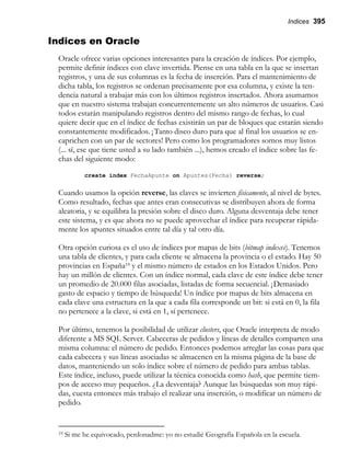 Indices 395
Indices en Oracle
Oracle ofrece varias opciones interesantes para la creación de índices. Por ejemplo,
permite definir índices con clave invertida. Piense en una tabla en la que se insertan
registros, y una de sus columnas es la fecha de inserción. Para el mantenimiento de
dicha tabla, los registros se ordenan precisamente por esa columna, y existe la ten-
dencia natural a trabajar más con los últimos registros insertados. Ahora asumamos
que en nuestro sistema trabajan concurrentemente un alto números de usuarios. Casi
todos estarán manipulando registros dentro del mismo rango de fechas, lo cual
quiere decir que en el índice de fechas existirán un par de bloques que estarán siendo
constantemente modificados. ¡Tanto disco duro para que al final los usuarios se en-
caprichen con un par de sectores! Pero como los programadores somos muy listos
(... sí, ese que tiene usted a su lado también ...), hemos creado el índice sobre las fe-
chas del siguiente modo:
create index FechaApunte on Apuntes(Fecha) reverse;
Cuando usamos la opción reverse, las claves se invierten físicamente, al nivel de bytes.
Como resultado, fechas que antes eran consecutivas se distribuyen ahora de forma
aleatoria, y se equilibra la presión sobre el disco duro. Alguna desventaja debe tener
este sistema, y es que ahora no se puede aprovechar el índice para recuperar rápida-
mente los apuntes situados entre tal día y tal otro día.
Otra opción curiosa es el uso de índices por mapas de bits (bitmap indexes). Tenemos
una tabla de clientes, y para cada cliente se almacena la provincia o el estado. Hay 50
provincias en España19 y el mismo número de estados en los Estados Unidos. Pero
hay un millón de clientes. Con un índice normal, cada clave de este índice debe tener
un promedio de 20.000 filas asociadas, listadas de forma secuencial. ¡Demasiado
gasto de espacio y tiempo de búsqueda! Un índice por mapas de bits almacena en
cada clave una estructura en la que a cada fila corresponde un bit: si está en 0, la fila
no pertenece a la clave, si está en 1, sí pertenece.
Por último, tenemos la posibilidad de utilizar clusters, que Oracle interpreta de modo
diferente a MS SQL Server. Cabeceras de pedidos y líneas de detalles comparten una
misma columna: el número de pedido. Entonces podemos arreglar las cosas para que
cada cabecera y sus líneas asociadas se almacenen en la misma página de la base de
datos, manteniendo un solo índice sobre el número de pedido para ambas tablas.
Este índice, incluso, puede utilizar la técnica conocida como hash, que permite tiem-
pos de acceso muy pequeños. ¿La desventaja? Aunque las búsquedas son muy rápi-
das, cuesta entonces más trabajo el realizar una inserción, o modificar un número de
pedido.
19 Si me he equivocado, perdonadme: yo no estudié Geografía Española en la escuela.
 