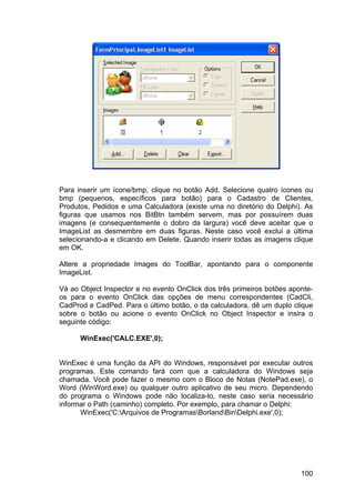 100
Para inserir um ícone/bmp, clique no botão Add. Selecione quatro ícones ou
bmp (pequenos, específicos para botão) para o Cadastro de Clientes,
Produtos, Pedidos e uma Calculadora (existe uma no diretório do Delphi). As
figuras que usamos nos BitBtn também servem, mas por possuírem duas
imagens (e consequentemente o dobro da largura) você deve aceitar que o
ImageList as desmembre em duas figuras. Neste caso você exclui a última
selecionando-a e clicando em Delete. Quando inserir todas as imagens clique
em OK.
Altere a propriedade Images do ToolBar, apontando para o componente
ImageList.
Vá ao Object Inspector e no evento OnClick dos três primeiros botões aponte-
os para o evento OnClick das opções de menu correspondentes (CadCli,
CadProd e CadPed. Para o último botão, o da calculadora, dê um duplo clique
sobre o botão ou acione o evento OnClick no Object Inspector e insira o
seguinte código:
WinExec('CALC.EXE',0);
WinExec é uma função da API do Windows, responsável por executar outros
programas. Este comando fará com que a calculadora do Windows seja
chamada. Você pode fazer o mesmo com o Bloco de Notas (NotePad.exe), o
Word (WinWord.exe) ou qualquer outro aplicativo de seu micro. Dependendo
do programa o Windows pode não localiza-lo, neste caso seria necessário
informar o Path (caminho) completo. Por exemplo, para chamar o Delphi:
WinExec('C:Arquivos de ProgramasBorlandBinDelphi.exe',0);
 