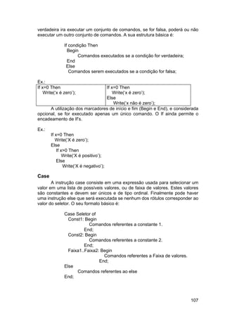 107
verdadeira ira executar um conjunto de comandos, se for falsa, poderá ou não
executar um outro conjunto de comandos. A sua estrutura básica é:
If condição Then
Begin
Comandos executados se a condição for verdadeira;
End
Else
Comandos serem executados se a condição for falsa;
Ex.:
If x=0 Then
Write(‘x é zero’);
If x=0 Then
Write(‘x é zero’);
Else
Write(‘x não é zero’);
A utilização dos marcadores de início e fim (Begin e End), e considerada
opcional, se for executado apenas um único comando. O If ainda permite o
encadeamento de If’s.
Ex.:
If x=0 Then
Write(‘X é zero’);
Else
If x>0 Then
Write(‘X é positivo’);
Else
Write(‘X é negativo’);
Case
A instrução case consiste em uma expressão usada para selecionar um
valor em uma lista de possíveis valores, ou de faixa de valores. Estes valores
são constantes e devem ser únicos e de tipo ordinal. Finalmente pode haver
uma instrução else que será executada se nenhum dos rótulos corresponder ao
valor do seletor. O seu formato básico é:
Case Seletor of
Const1: Begin
Comandos referentes a constante 1.
End;
Const2: Begin
Comandos referentes a constante 2.
End;
Faixa1..Faixa2: Begin
Comandos referentes a Faixa de valores.
End;
Else
Comandos referentes ao else
End;
 