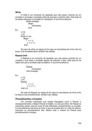 109
While
O while é um comando de repetição que não possui controle de um
contador e que testa a condição antes de executar o próximo loop. Este loop irá
se repetir enquanto a condição for verdadeira. A sua forma básica é:
While condição
Begin
Comandos;
End;
Ex.:
I:=10;
J:=0;
While I>J do
Begin
I := I –1;
J := J + 1;
End;
No caso do while, as regras do for para os marcadores de início e fim do
loop e a do encadeamento, também são válidas.
Repeat Until
O Repeat é um comando de repetição que não possui controle de um
contador e que testa a condição depois de executar o loop. Este loop irá se
repetir até que a condição seja verdadeira. A sua forma básica é:
Repeat
Comandos;
Until condição
Ex.:
I:=10;
J:=0;
Repeat
I := I –1;
J := J + 1;
Until J>I;
No caso do Repeat, as regras do for para os marcadores de início e fim
do loop e a do encadeamento, também são válidas.
Procedimentos e funções
Um conceito importante que integra linguagens como o Pascal, e
consequentemente o Object Pascal do Delphi, é o da sub-rotina. No Pascal as
subrotinas podem assumir duas formas diferentes: procedimentos ou funções.
A única diferença real entre as duas, é que as funções têm um valor de retorno,
enquanto os procedimentos não. Abaixo está a sintaxe do Pascal para
procedimentos e funções:
 
