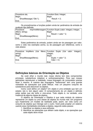 110
Procedure ola;
Begin
ShowMessage( ‘Olá !’);
End;
Function Dois: Integer;
Begin
Result := 2;
End;
Os procedimentos e funções podem ainda ter parâmetros de entrada de
qualquer tipo definido.
Procedure ImprimeMensagem
(Mens: string);
Begin
ShowMessage(Mens);
End;
Function Duplo (valor: Integer): Integer;
Begin
Result := valor * 2;
End;
Estes parâmetros de entrada, podem ainda ser de passagem por valor,
como o visto nos exemplos acima, ou de passagem por referência, como o
visto abaixo:
Procedure ImpMens (Var Mens:
string);
Begin
ShowMessage(Mens);
End;
Function Duplo (Var valor: Integer):
Integer;
Begin
Duplo := valor * 2;
Valor := 0;
End;
Definições básicas da Orientação ao Objetos
Se você olhar o mundo real, nosso idioma tem dois componentes
principais: substantivos (objetos) e verbos(operações). Para que nossas
aplicações reproduzam a realidade, nossa linguagem de computador precisa
fazer o mesmo. A maioria das linguagens “tradicionais” tem uma grande
variedade de operações que pode efetuar, mas um pequeno conjunto de
substantivos para descrever os objetos.
Como você define um objeto? Um objeto é uma entidade que tem um
estado; isto é, tem algum valor. O comportamento de um objeto é definido
pelas ações que ele sofre e vice-versa. Todo objeto é, na verdade, uma
instância de alguma classe de objetos.
O objetivo da Orientação a Objetos é que cada módulo do sistema
represente um objeto ou uma classe de objetos do mundo real. Um programa
que implementa um modelo de realidade pode, assim, ser visto como um
conjunto de objetos que interage com o outro. Você pode projetar um sistema
usando essa mentalidade orientada a objetos, segundo estes passos:
1. Identificar os objetos e seus atributos
2. Identificar as operações que afetam cada objeto, e as operações que
cada objeto deve iniciar
 