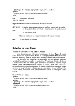 113
{ Definição dos métodos e propriedades privados à unidade }
public
{ Definição dos métodos e propriedades públicos }
end;
var // Variáveis definidas
Form1: TForm1;
implementation // Início do fonte dos métodos da unidade
{$R *.DFM} // Código declara a existência de um form relacionado ao código
// da unidade. Este form terá o mesmo nome da unidade, mas
com
// a extensão DFM.
// Espaço destinado ao código fonte dos métodos da unidade.
end. // Última linha da unidade
Relações de uma Classe
Forma de uma classe no Object Pascal
Uma classe deve ser definida dentro da seção de tipos (Type). O código
desta classe será implementado dentro da seção (Implementation) da mesma
unidade. Nenhuma parte do código desta classe pode estar em outra unidade.
Na definição dos métodos e propriedades de uma classe, podemos
considerá-los públicos, privados ou protegidos. A finalidade disto é a de tornar
a classe mais fácil de utilizar, pois estaremos escondendo aquele código
auxiliar que é desinteressante ao usuário da nossa classe, bem como traz
consigo também o aspecto segurança da classe, pois poderemos deixar visível
somente as propriedades e métodos que a nossa classe possuí total controle.
Abaixo esta a forma com deve ser definida uma classe na linguagem Object
Pascal.
NomeDaClasse = class
public
{ Definição dos métodos e propriedades públicos }
private
{ Definição dos métodos e propriedades privados à unidade }
protected
{ Definição dos métodos e propriedades protegidos }
end;
 