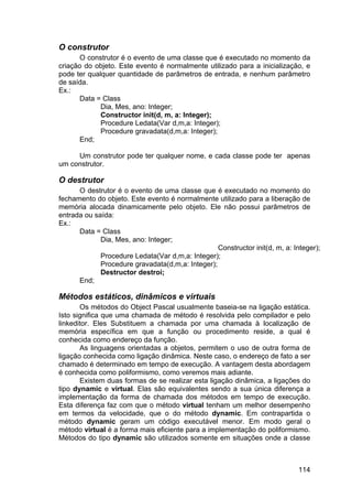 114
O construtor
O construtor é o evento de uma classe que é executado no momento da
criação do objeto. Este evento é normalmente utilizado para a inicialização, e
pode ter qualquer quantidade de parâmetros de entrada, e nenhum parâmetro
de saída.
Ex.:
Data = Class
Dia, Mes, ano: Integer;
Constructor init(d, m, a: Integer);
Procedure Ledata(Var d,m,a: Integer);
Procedure gravadata(d,m,a: Integer);
End;
Um construtor pode ter qualquer nome, e cada classe pode ter apenas
um construtor.
O destrutor
O destrutor é o evento de uma classe que é executado no momento do
fechamento do objeto. Este evento é normalmente utilizado para a liberação de
memória alocada dinamicamente pelo objeto. Ele não possui parâmetros de
entrada ou saída:
Ex.:
Data = Class
Dia, Mes, ano: Integer;
Constructor init(d, m, a: Integer);
Procedure Ledata(Var d,m,a: Integer);
Procedure gravadata(d,m,a: Integer);
Destructor destroi;
End;
Métodos estáticos, dinâmicos e virtuais
Os métodos do Object Pascal usualmente baseia-se na ligação estática.
Isto significa que uma chamada de método é resolvida pelo compilador e pelo
linkeditor. Eles Substituem a chamada por uma chamada à localização de
memória específica em que a função ou procedimento reside, a qual é
conhecida como endereço da função.
As linguagens orientadas a objetos, permitem o uso de outra forma de
ligação conhecida como ligação dinâmica. Neste caso, o endereço de fato a ser
chamado é determinado em tempo de execução. A vantagem desta abordagem
é conhecida como poliformismo, como veremos mais adiante.
Existem duas formas de se realizar esta ligação dinâmica, a ligações do
tipo dynamic e virtual. Elas são equivalentes sendo a sua única diferença a
implementação da forma de chamada dos métodos em tempo de execução.
Esta diferença faz com que o método virtual tenham um melhor desempenho
em termos da velocidade, que o do método dynamic. Em contrapartida o
método dynamic geram um código executável menor. Em modo geral o
método virtual é a forma mais eficiente para a implementação do poliformismo.
Métodos do tipo dynamic são utilizados somente em situações onde a classe
 