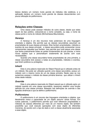 115
básica declara um número muito grande de métodos não estáticos, e a
aplicação declara um número muito grande de classes descendentes com
pouca utilização do poliformismo.
Relações entre Classes
Uma classe pode acessar métodos de outra classe, desde que estes
sejam do tipo público, colocando-se o nome completo, ou seja, o nome da
classe ponto o nome do método (MinhaClasse.Meumetodo).
Herança
A herança é um dos recursos mais poderosos de uma linguagem
orientada a objetos. Ela permite que as classes secundárias assumam as
propriedades de suas classes principais. Elas herdam propriedades, métodos e
eventos de sua classe principal, a classe secundária pode acrescentar novos
componentes naqueles que herdam. Isso permite que você peque uma classe
que tenha praticamente todas as partes fundamentais de que precisa, e insira
novos objetos que a personalizam exatamente de acordo com suas
necessidades.
Quando uma classe secundária herda propriedades de uma primária, a
classe secundária terá acesso a todas as propriedades, métodos e eventos,
que forem públicos ou protegidos.
Inherit
Esta é uma palavra reservado do Object Pascal que é utilizada antes de
um método. Ela pode ser utilizada quando uma classe secundária, possui um
método com o mesmo nome de um da classe primária. Neste caso se nos
quisermos acessar o método da classe primária teremos que utilizar o Inherit
antes deste método.
Override
Esta é uma palavra reservada do Object pascal que é utilizada após um
método quando em uma classe secundária, queremos redefinir uma função
definida em uma classe primária. Baseado nas definições de override e das
ligações dinâmicas e que se define o poliformismo.
Poliformismo
O poliformismo é um recurso das linguagens orientadas a objetos, que
literalmente indica a capacidade de um objeto assumir várias formas. Em
outras palavras, o poliformismo permite que você referencie propriedades e
métodos de classes diferentes por meio de um mesmo objeto. Ele também
possibilita que você execute operações com esse objeto de diferentes
maneiras, de acordo com o tipo de dado e com a classe atualmente associada
a esse objeto.
 
